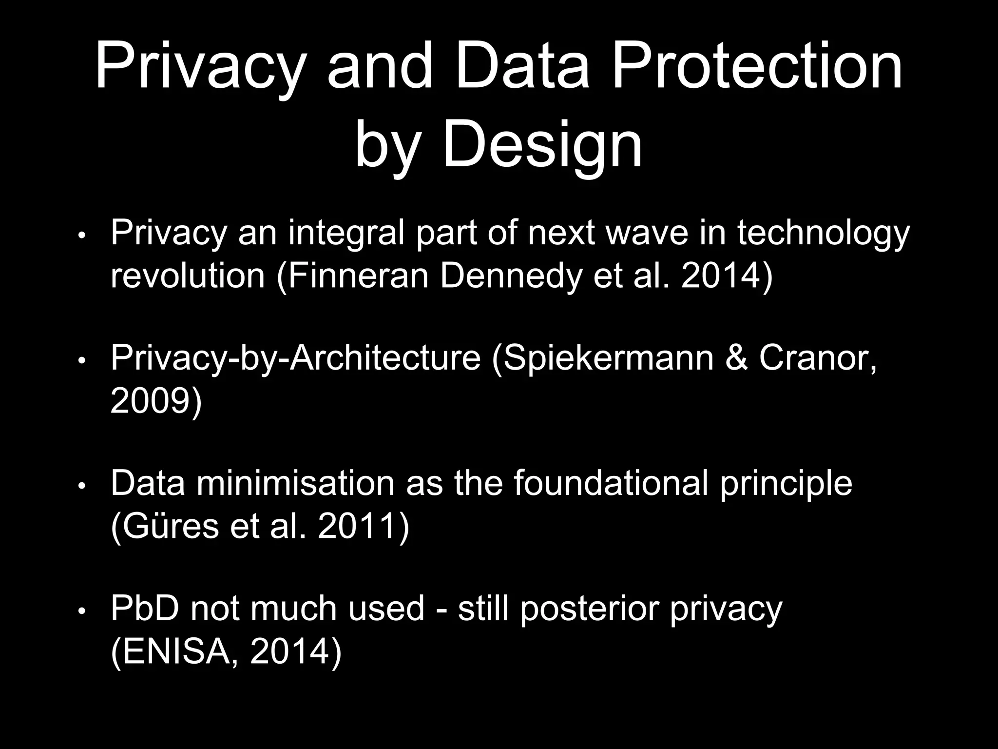 Privacy and Data Protection
by Design
• Privacy an integral part of next wave in technology
revolution (Finneran Dennedy et al. 2014)
• Privacy-by-Architecture (Spiekermann & Cranor,
2009)
• Data minimisation as the foundational principle
(Güres et al. 2011)
• PbD not much used - still posterior privacy
(ENISA, 2014)
 