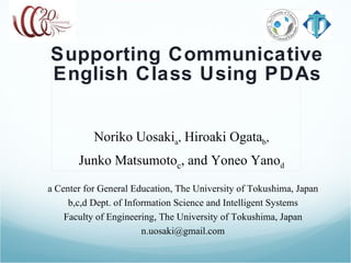 Supporting Communicative English Class Using PDAs Noriko Uosaki a ,  Hiroaki Ogata b ,  Junko Matsumoto c , and Yoneo Yano d   a Center for General Education, The University of Tokushima, Japan b,c,d Dept. of Information Science and Intelligent Systems Faculty of Engineering, The University of Tokushima, Japan [email_address] 