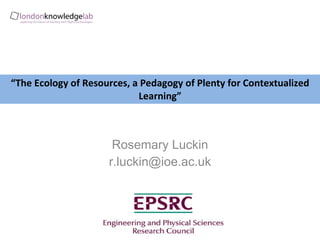 “ The Ecology of Resources, a Pedagogy of Plenty for Contextualized Learning” Rosemary Luckin [email_address] 
