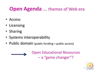 Open Agenda … themes of Web era
•   Access
•   Licensing
•   Sharing
•   Systems interoperability
•   Public domain (public funding = public access)

                    Open Educational Resources
                       – a “game changer”?

                                                     12
 