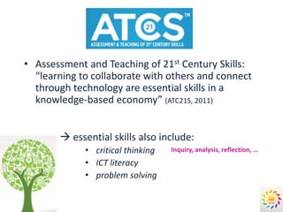 • Assessment and Teaching of 21st Century Skills:
  “learning to collaborate with others and connect
  through technology are essential skills in a
  knowledge-based economy” (ATC21S, 2011)


        essential skills also include:
             • critical thinking   Inquiry, analysis, reflection, …
             • ICT literacy
             • problem solving
 