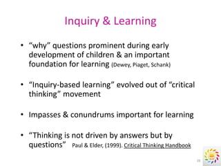 Inquiry & Learning
• “why” questions prominent during early
  development of children & an important
  foundation for learning (Dewey, Piaget, Schank)

• “Inquiry-based learning” evolved out of “critical
  thinking” movement

• Impasses & conundrums important for learning

• “Thinking is not driven by answers but by
  questions” Paul & Elder, (1999). Critical Thinking Handbook
                                                                26
 