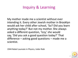 Inquiry & Learning

My mother made me a scientist without ever
intending it. Every other Jewish mother in Brooklyn
would ask her child after school, ‘So? Did you learn
anything today?’ But not my mother. She always
asked a different question, ‘Izzy,’ she would
say, ‘Did you ask a good question today?’ That
difference – asking good questions – made me a
scientist.

1944 Nobel Laureate in Physics, Isidor Rabi


                                                   27
 