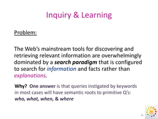Inquiry & Learning
Problem:

The Web’s mainstream tools for discovering and
retrieving relevant information are overwhelmingly
dominated by a search paradigm that is configured
to search for information and facts rather than
explanations.
Why? One answer is that queries instigated by keywords
in most cases will have semantic roots to primitive Q’s:
who, what, when, & where

                                                           30
 