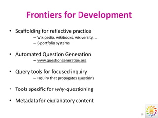 Frontiers for Development
• Scaffolding for reflective practice
          – Wikipedia, wikibooks, wikiversity, …
          – E-portfolio systems

• Automated Question Generation
          – www.questiongeneration.org

• Query tools for focused inquiry
          – Inquiry that propagates questions

• Tools specific for why-questioning

• Metadata for explanatory content

                                                   38
 