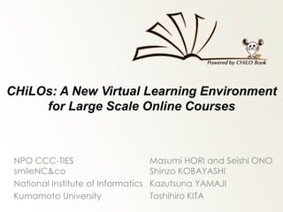 CHiLOs: A New Virtual Learning Environment
for Large Scale Online Courses
NPO CCC-TIES Masumi HORI and Seishi ONO
smileNC&co Shinzo KOBAYASHI
National Institute of Informatics Kazutsuna YAMAJI
Kumamoto University Toshihiro KITA
 