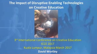 The Impact of Disruptive Enabling Technologies
on Creative Education
3rd International Conference on Creative Education
ICCE 2017
Kuala Lumpur, Malaysia March 2017
David Wortley
 