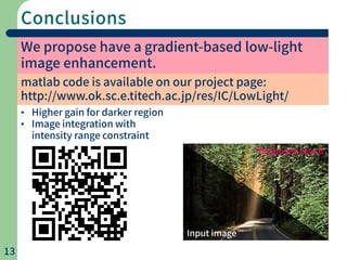 Conclusions
13
We propose have a gradient-based low-light
image enhancement.
• Higher gain for darker region
• Image integration with
intensity range constraint
Input image
Proposed result
matlab code is available on our project page:
http://www.ok.sc.e.titech.ac.jp/res/IC/LowLight/
 