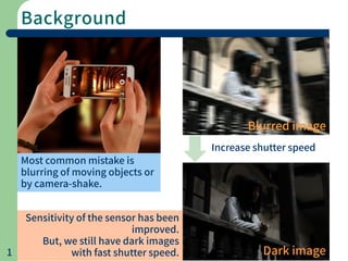 Background
1
Most common mistake is
blurring of moving objects or
by camera-shake.
Blurred image
Dark image
Increase shutter speed
Sensitivity of the sensor has been
improved.
But, we still have dark images
with fast shutter speed.
 