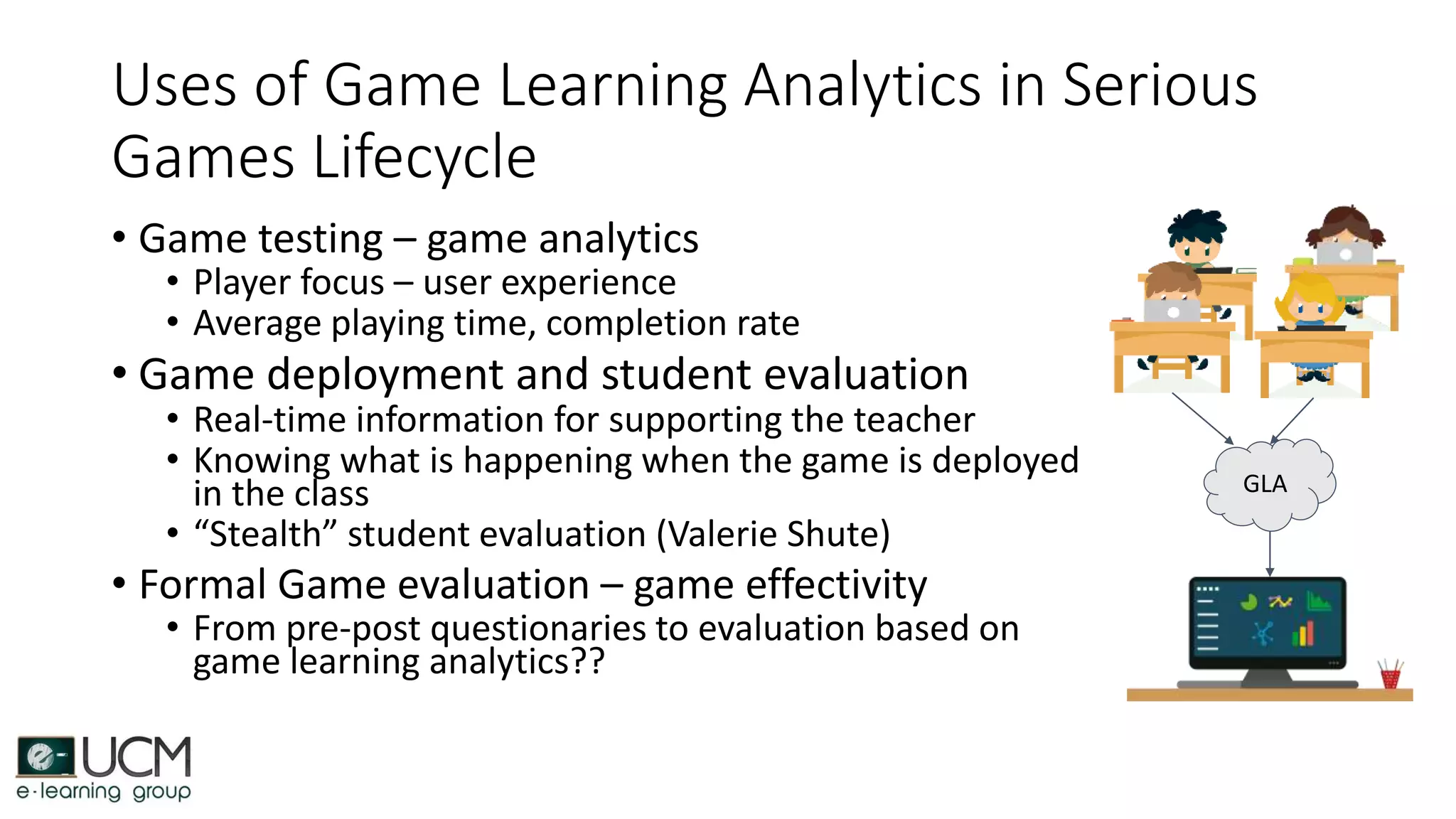 Uses of Game Learning Analytics in Serious
Games Lifecycle
• Game testing – game analytics
• Player focus – user experience
• Average playing time, completion rate
• Game deployment and student evaluation
• Real-time information for supporting the teacher
• Knowing what is happening when the game is deployed
in the class
• “Stealth” student evaluation (Valerie Shute)
• Formal Game evaluation – game effectivity
• From pre-post questionaries to evaluation based on
game learning analytics??
GLA
 
