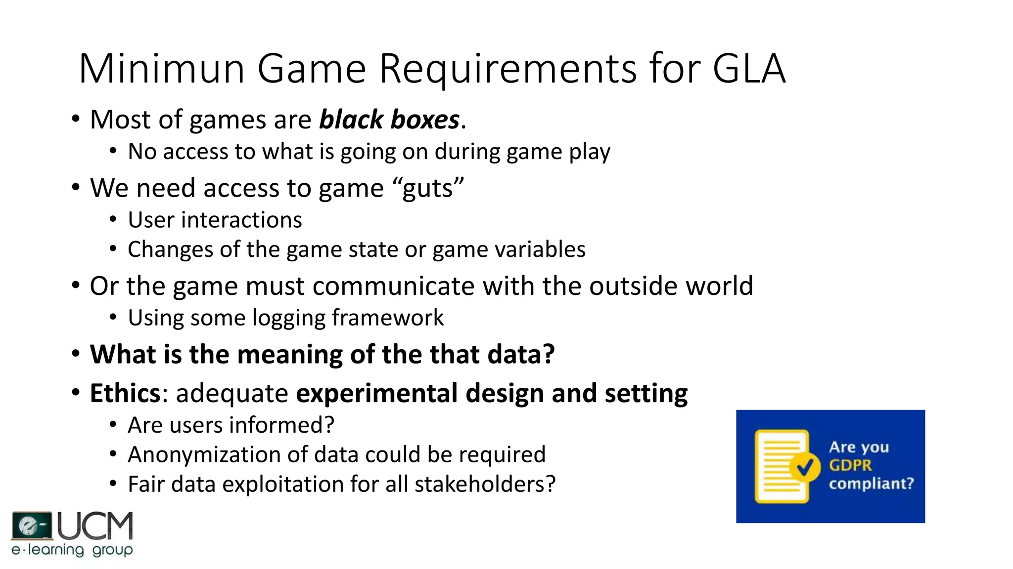 Minimun Game Requirements for GLA
• Most of games are black boxes.
• No access to what is going on during game play
• We need access to game “guts”
• User interactions
• Changes of the game state or game variables
• Or the game must communicate with the outside world
• Using some logging framework
• What is the meaning of the that data?
• Ethics: adequate experimental design and setting
• Are users informed?
• Anonymization of data could be required
• Fair data exploitation for all stakeholders?
 