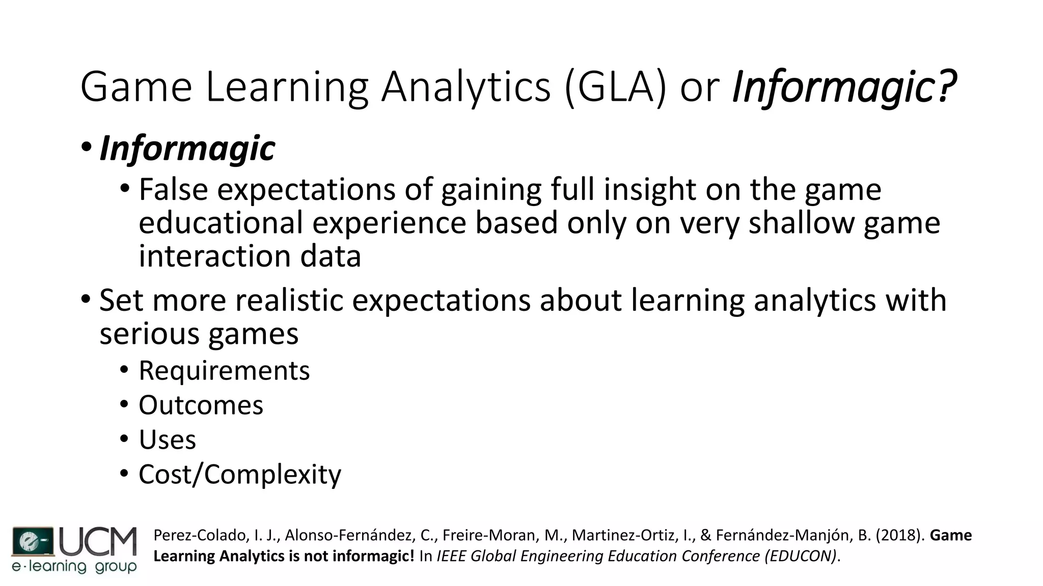 Game Learning Analytics (GLA) or Informagic?
• Informagic
• False expectations of gaining full insight on the game
educational experience based only on very shallow game
interaction data
• Set more realistic expectations about learning analytics with
serious games
• Requirements
• Outcomes
• Uses
• Cost/Complexity
Perez-Colado, I. J., Alonso-Fernández, C., Freire-Moran, M., Martinez-Ortiz, I., & Fernández-Manjón, B. (2018). Game
Learning Analytics is not informagic! In IEEE Global Engineering Education Conference (EDUCON).
 