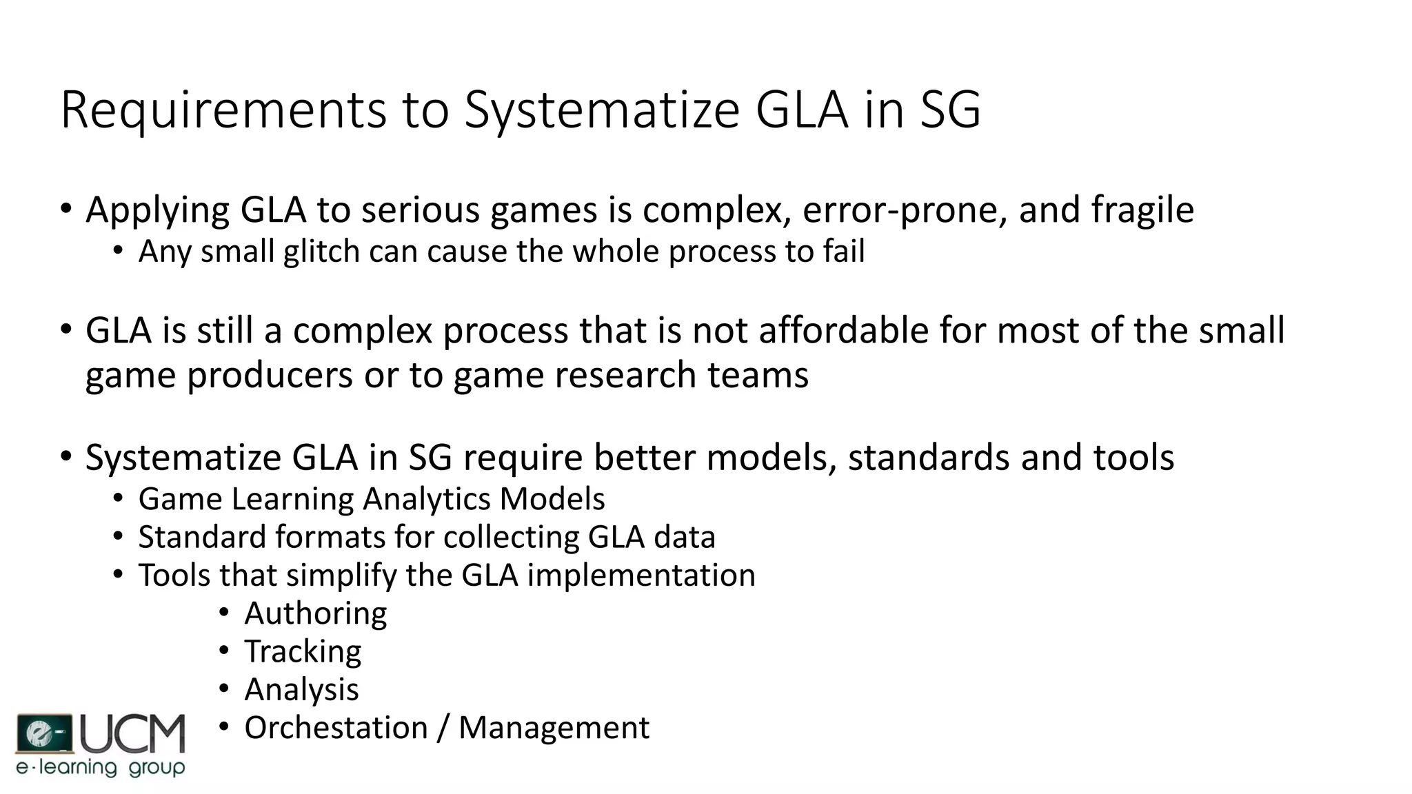 Requirements to Systematize GLA in SG
• Applying GLA to serious games is complex, error-prone, and fragile
• Any small glitch can cause the whole process to fail
• GLA is still a complex process that is not affordable for most of the small
game producers or to game research teams
• Systematize GLA in SG require better models, standards and tools
• Game Learning Analytics Models
• Standard formats for collecting GLA data
• Tools that simplify the GLA implementation
• Authoring
• Tracking
• Analysis
• Orchestation / Management
 