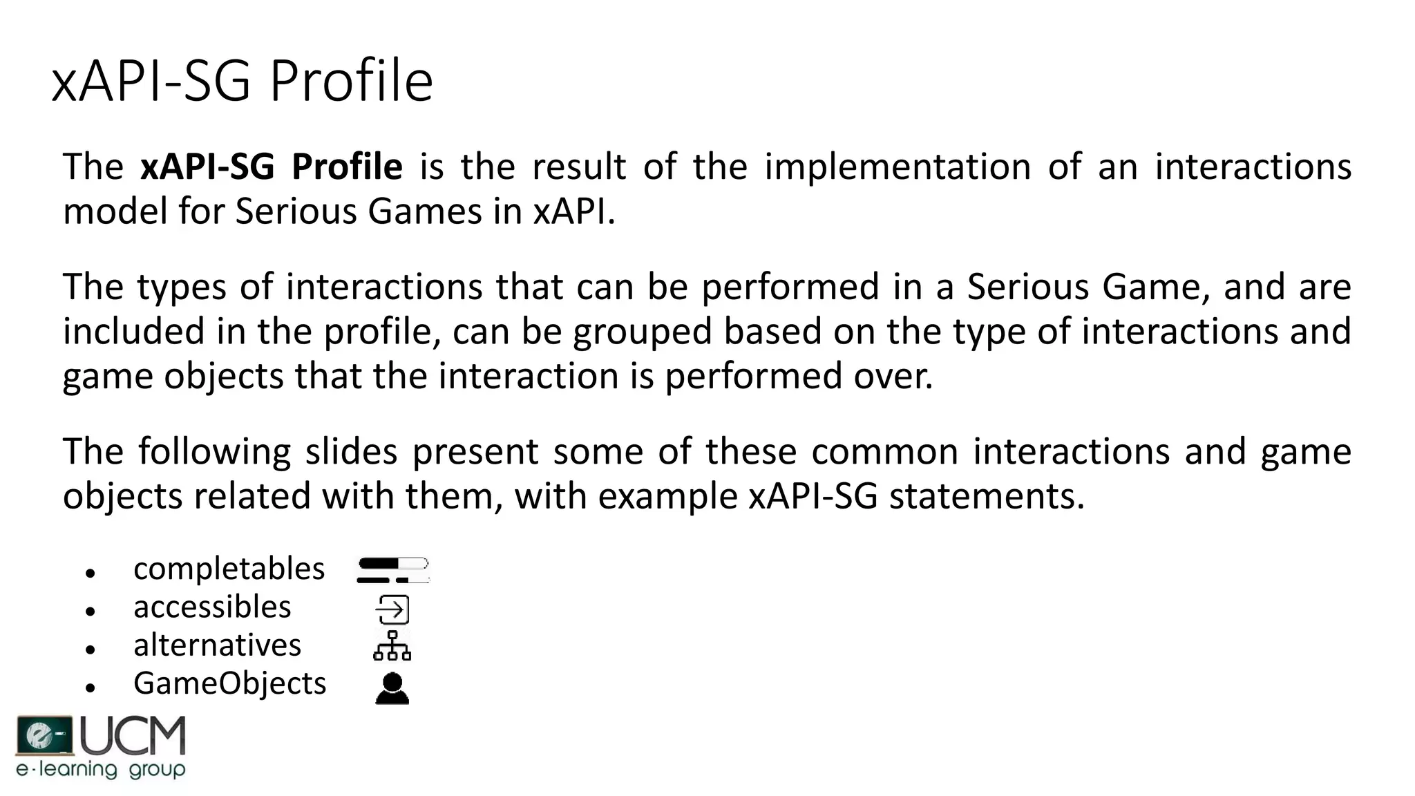 xAPI-SG Profile
The xAPI-SG Profile is the result of the implementation of an interactions
model for Serious Games in xAPI.
The types of interactions that can be performed in a Serious Game, and are
included in the profile, can be grouped based on the type of interactions and
game objects that the interaction is performed over.
The following slides present some of these common interactions and game
objects related with them, with example xAPI-SG statements.
● completables
● accessibles
● alternatives
● GameObjects
 