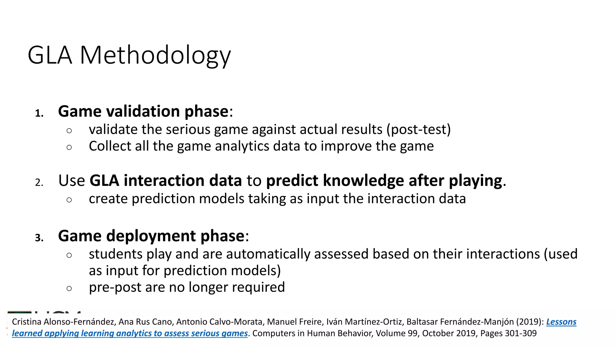 GLA Methodology
1. Game validation phase:
○ validate the serious game against actual results (post-test)
○ Collect all the game analytics data to improve the game
2. Use GLA interaction data to predict knowledge after playing.
○ create prediction models taking as input the interaction data
3. Game deployment phase:
○ students play and are automatically assessed based on their interactions (used
as input for prediction models)
○ pre-post are no longer required
Cristina Alonso-Fernández, Ana Rus Cano, Antonio Calvo-Morata, Manuel Freire, Iván Martínez-Ortiz, Baltasar Fernández-Manjón (2019): Lessons
learned applying learning analytics to assess serious games. Computers in Human Behavior, Volume 99, October 2019, Pages 301-309
 