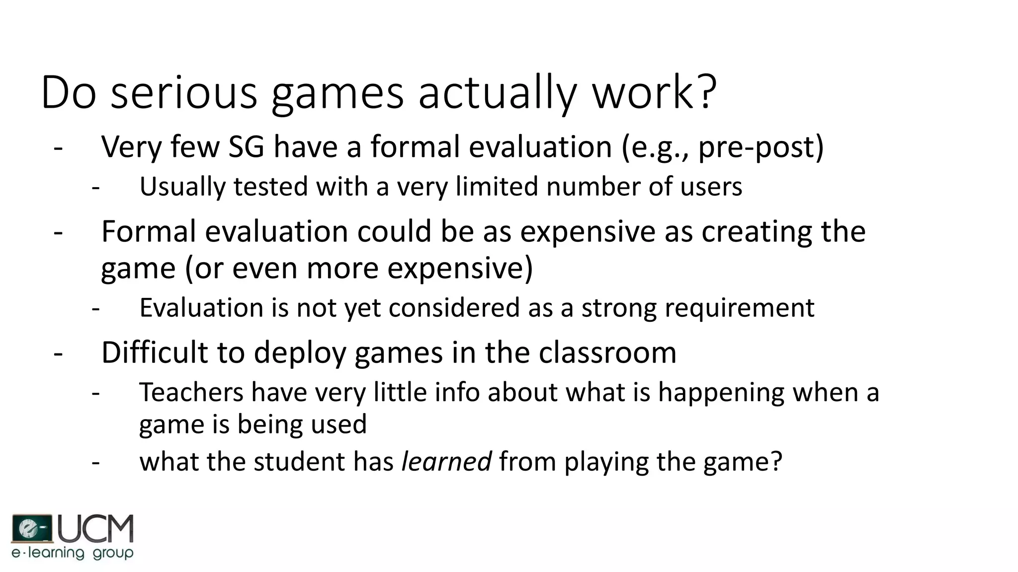 Do serious games actually work?
- Very few SG have a formal evaluation (e.g., pre-post)
- Usually tested with a very limited number of users
- Formal evaluation could be as expensive as creating the
game (or even more expensive)
- Evaluation is not yet considered as a strong requirement
- Difficult to deploy games in the classroom
- Teachers have very little info about what is happening when a
game is being used
- what the student has learned from playing the game?
 
