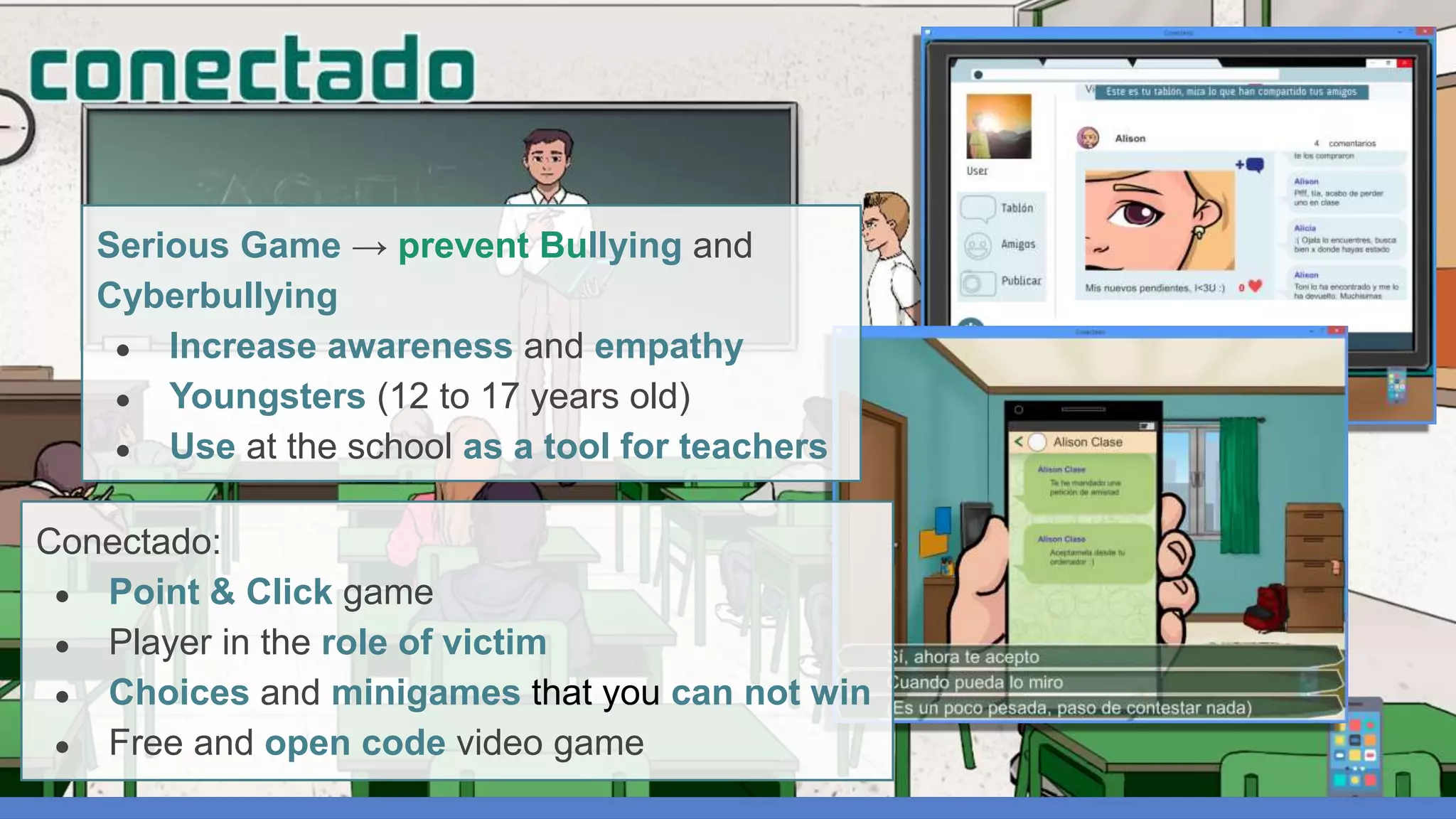 Serious Game → prevent Bullying and
Cyberbullying
● Increase awareness and empathy
● Youngsters (12 to 17 years old)
● Use at the school as a tool for teachers
Conectado:
● Point & Click game
● Player in the role of victim
● Choices and minigames that you can not win
● Free and open code video game
 