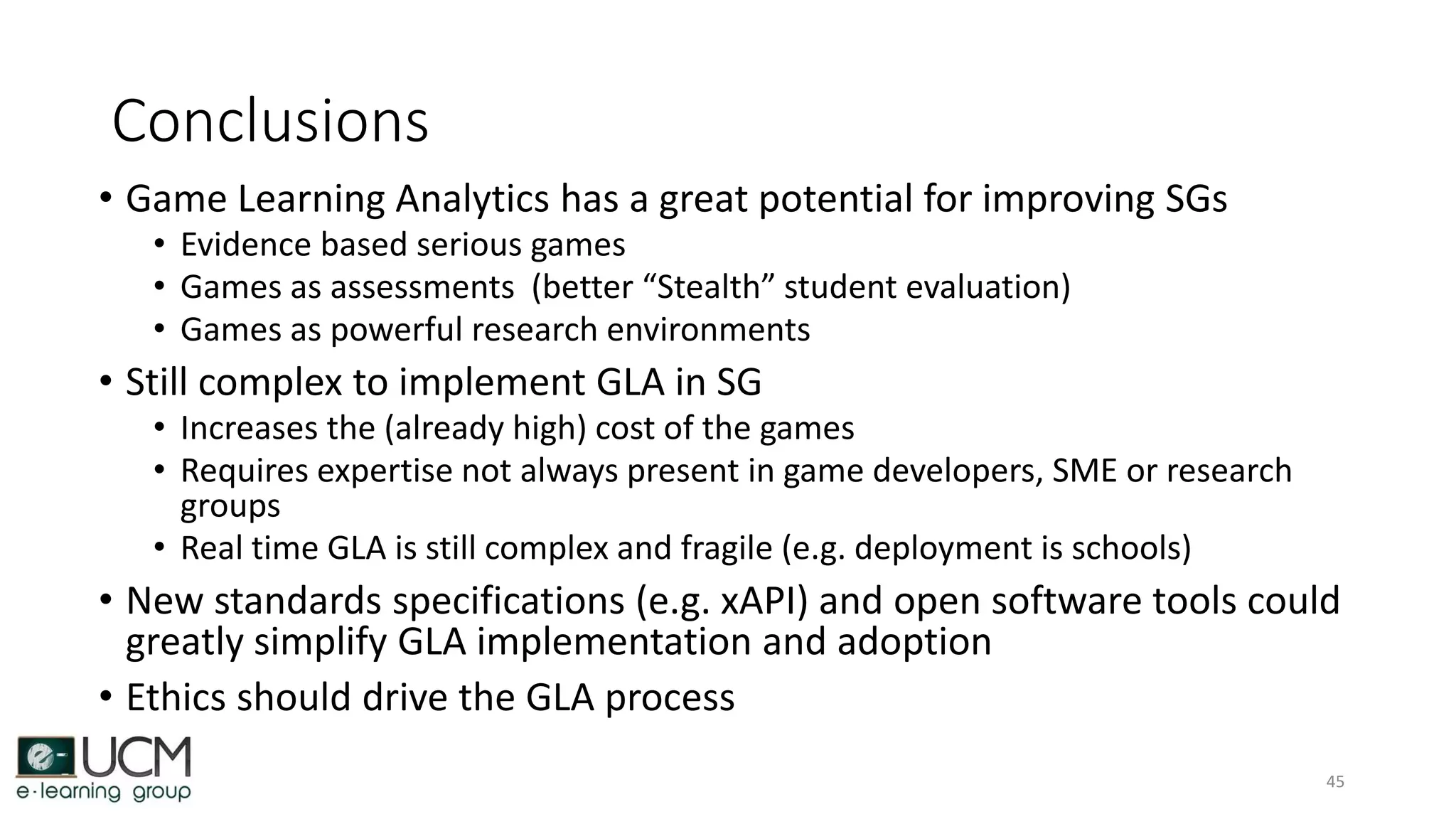 Conclusions
• Game Learning Analytics has a great potential for improving SGs
• Evidence based serious games
• Games as assessments (better “Stealth” student evaluation)
• Games as powerful research environments
• Still complex to implement GLA in SG
• Increases the (already high) cost of the games
• Requires expertise not always present in game developers, SME or research
groups
• Real time GLA is still complex and fragile (e.g. deployment is schools)
• New standards specifications (e.g. xAPI) and open software tools could
greatly simplify GLA implementation and adoption
• Ethics should drive the GLA process
45
 