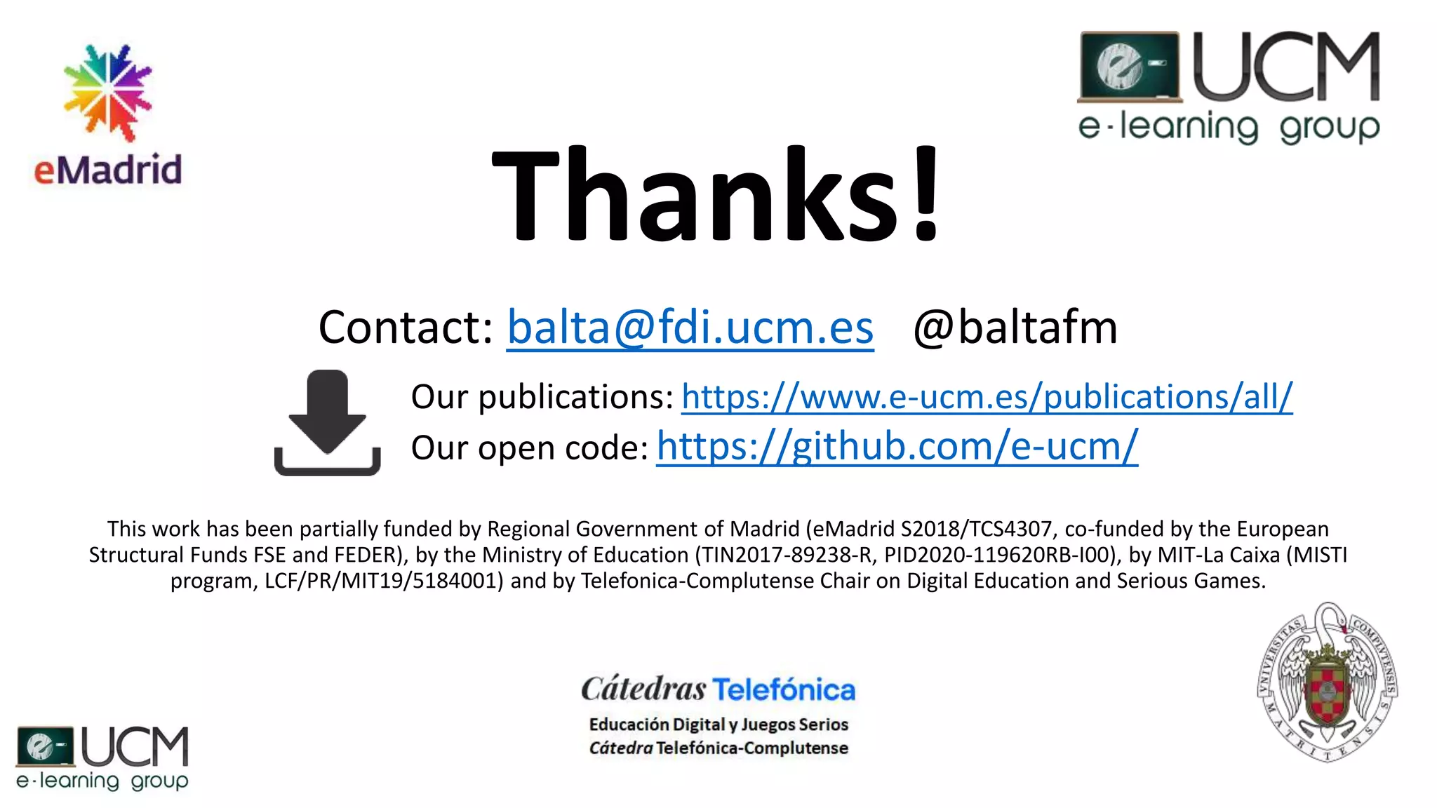 Thanks!
Contact: balta@fdi.ucm.es @baltafm
This work has been partially funded by Regional Government of Madrid (eMadrid S2018/TCS4307, co-funded by the European
Structural Funds FSE and FEDER), by the Ministry of Education (TIN2017-89238-R, PID2020-119620RB-I00), by MIT-La Caixa (MISTI
program, LCF/PR/MIT19/5184001) and by Telefonica-Complutense Chair on Digital Education and Serious Games.
Our publications: https://www.e-ucm.es/publications/all/
Our open code: https://github.com/e-ucm/
 