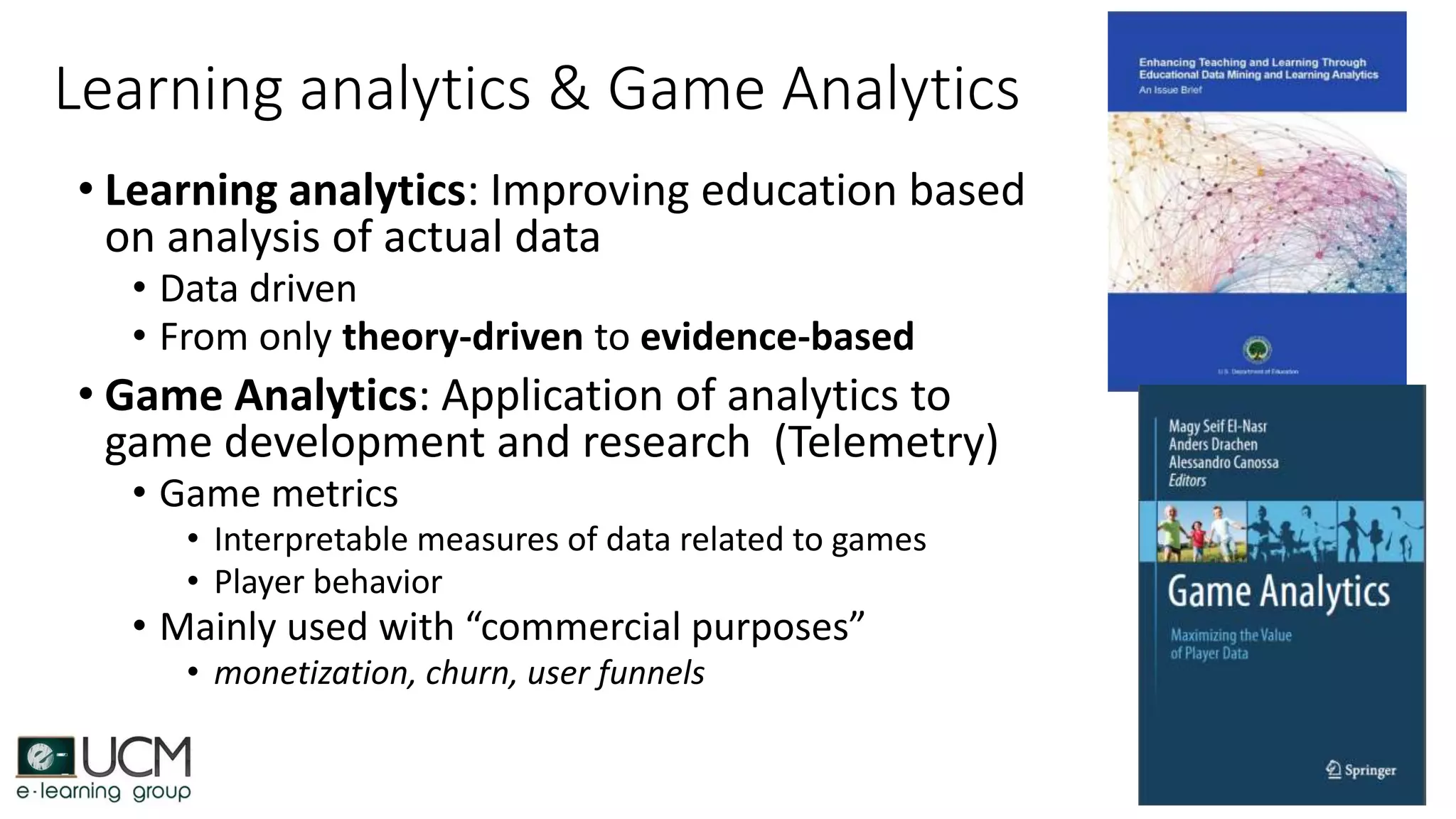 Learning analytics & Game Analytics
• Learning analytics: Improving education based
on analysis of actual data
• Data driven
• From only theory-driven to evidence-based
• Game Analytics: Application of analytics to
game development and research (Telemetry)
• Game metrics
• Interpretable measures of data related to games
• Player behavior
• Mainly used with “commercial purposes”
• monetization, churn, user funnels
 