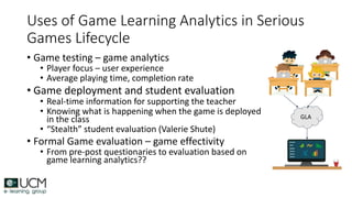 Uses of Game Learning Analytics in Serious
Games Lifecycle
• Game testing – game analytics
• Player focus – user experience
• Average playing time, completion rate
• Game deployment and student evaluation
• Real-time information for supporting the teacher
• Knowing what is happening when the game is deployed
in the class
• “Stealth” student evaluation (Valerie Shute)
• Formal Game evaluation – game effectivity
• From pre-post questionaries to evaluation based on
game learning analytics??
GLA
 