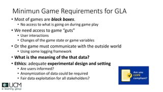 Minimun Game Requirements for GLA
• Most of games are black boxes.
• No access to what is going on during game play
• We need access to game “guts”
• User interactions
• Changes of the game state or game variables
• Or the game must communicate with the outside world
• Using some logging framework
• What is the meaning of the that data?
• Ethics: adequate experimental design and setting
• Are users informed?
• Anonymization of data could be required
• Fair data exploitation for all stakeholders?
 