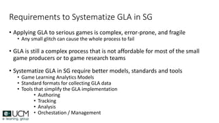 Requirements to Systematize GLA in SG
• Applying GLA to serious games is complex, error-prone, and fragile
• Any small glitch can cause the whole process to fail
• GLA is still a complex process that is not affordable for most of the small
game producers or to game research teams
• Systematize GLA in SG require better models, standards and tools
• Game Learning Analytics Models
• Standard formats for collecting GLA data
• Tools that simplify the GLA implementation
• Authoring
• Tracking
• Analysis
• Orchestation / Management
 