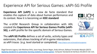 Experience API for Serious Games: xAPI-SG Profile
Experience API (xAPI) is a new de facto standard that
enables the capture of data about human performance and
its context. Now it is becoming an IEEE standard
The e-UCM Research Group in collaboration with ADL
created the Experience API for Serious Games Profile (xAPI-
SG), a xAPI profile for the specific domain of Serious Games.
The xAPI-SG Profile defines a set of verbs, activity types and
extensions, that allows tracking of all in-game interactions
as xAPI traces (e.g. level started or completed) https://xapi.e-ucm.es/vocab/seriousgames
Ángel Serrano-Laguna, Iván Martínez-Ortiz, Jason Haag, Damon Regan, Andy Johnson, Baltasar Fernández-Manjón (2017):
Applying standards to systematize learning analytics in serious games. Computer Standards & Interfaces 50 (2017) 116–123,
 