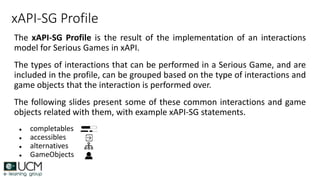 xAPI-SG Profile
The xAPI-SG Profile is the result of the implementation of an interactions
model for Serious Games in xAPI.
The types of interactions that can be performed in a Serious Game, and are
included in the profile, can be grouped based on the type of interactions and
game objects that the interaction is performed over.
The following slides present some of these common interactions and game
objects related with them, with example xAPI-SG statements.
● completables
● accessibles
● alternatives
● GameObjects
 