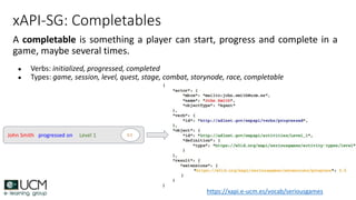 xAPI-SG: Completables
A completable is something a player can start, progress and complete in a
game, maybe several times.
● Verbs: initialized, progressed, completed
● Types: game, session, level, quest, stage, combat, storynode, race, completable
John Smith progressed on Level 1 0.5
https://xapi.e-ucm.es/vocab/seriousgames
 