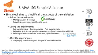 SIMVA: SG Simple Validator
• Simva tool aims to simplify all the aspects of the validation
• Before the experiments:
• Managing users & surveys
• Providing anonymous identifiers to users
• During the experiments:
• Pre-questionnaire – Game analytics – Post-questionnaire
• Collecting and storing questionnaires (surveys) and traces data (xAPI-SG)
• Relating different data from users (GLA, questionnaires)
• After the experiments:
• Simplifying downloading and analysis of all data collected
Ivan Perez-Colado, Antonio Calvo-Morata, Cristina Alonso-Fernández, Manuel Freire, Iván Martínez-Ortiz, Baltasar Fernández-Manjón (2019): Simva:
Simplifying the scientific validation of serious games. 19th IEEE International Conference on Advanced Learning Technologies (ICALT), 15-18 July 2019,
Maceió-AL, Brazil.
 