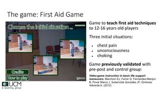 The game: First Aid Game
Game to teach first aid techniques
to 12-16 years old players
Three initial situations:
● chest pain
● unconsciousness
● choking
Game previously validated with
pre-post and control group:
Video-game instruction in basic life support
maneuvers. Marchiori EJ, Ferrer G, Fernandez-Manjon
B, Povar Marco J, Suberviola Gonźalez JF, Gimenez
Valverde A. (2012)
 