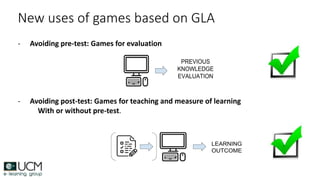 New uses of games based on GLA
- Avoiding pre-test: Games for evaluation
- Avoiding post-test: Games for teaching and measure of learning
With or without pre-test.
 