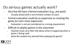 Do serious games actually work?
- Very few SG have a formal evaluation (e.g., pre-post)
- Usually tested with a very limited number of users
- Formal evaluation could be as expensive as creating the
game (or even more expensive)
- Evaluation is not yet considered as a strong requirement
- Difficult to deploy games in the classroom
- Teachers have very little info about what is happening when a
game is being used
- what the student has learned from playing the game?
 