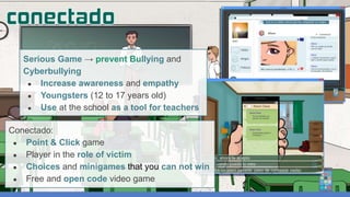 Serious Game → prevent Bullying and
Cyberbullying
● Increase awareness and empathy
● Youngsters (12 to 17 years old)
● Use at the school as a tool for teachers
Conectado:
● Point & Click game
● Player in the role of victim
● Choices and minigames that you can not win
● Free and open code video game
 
