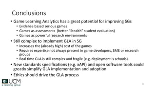 Conclusions
• Game Learning Analytics has a great potential for improving SGs
• Evidence based serious games
• Games as assessments (better “Stealth” student evaluation)
• Games as powerful research environments
• Still complex to implement GLA in SG
• Increases the (already high) cost of the games
• Requires expertise not always present in game developers, SME or research
groups
• Real time GLA is still complex and fragile (e.g. deployment is schools)
• New standards specifications (e.g. xAPI) and open software tools could
greatly simplify GLA implementation and adoption
• Ethics should drive the GLA process
45
 