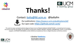 Thanks!
Contact: balta@fdi.ucm.es @baltafm
This work has been partially funded by Regional Government of Madrid (eMadrid S2018/TCS4307, co-funded by the European
Structural Funds FSE and FEDER), by the Ministry of Education (TIN2017-89238-R, PID2020-119620RB-I00), by MIT-La Caixa (MISTI
program, LCF/PR/MIT19/5184001) and by Telefonica-Complutense Chair on Digital Education and Serious Games.
Our publications: https://www.e-ucm.es/publications/all/
Our open code: https://github.com/e-ucm/
 