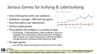 Serious Games for bullying & cyberbullying
• Only 14/32 games with user validation
• Validation: average < 300 users per game
• Very few collect user interactions
• Various target groups
• They address the problem in a variety of ways
• 20 Bullying, 7 Cyberbullying, 5 Both problems, work on
empathy, raise awareness, show prevention strategies,
safe internet use, report harassment, identify problem,
change behavior, develop emotional/social skills
• No open games
• Lack of free access to the game resources and its code
A. Calvo-Morata, C. Alonso-Fernández, M. Freire-Morán, I. Martínez-Ortiz and B. Fernández-Manjón, Serious games to prevent and
detect bullying and cyberbullying: a systematic serious games and literature review in Computers & Education, 8 July 2020
 