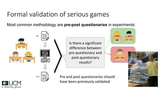 Most common methodology are pre-post questionaries in experiments:
Formal validation of serious games
Is there a significant
difference between
pre-questionary and
post-questionary
results?
Pre and post questionaries should
have been previously validated
 