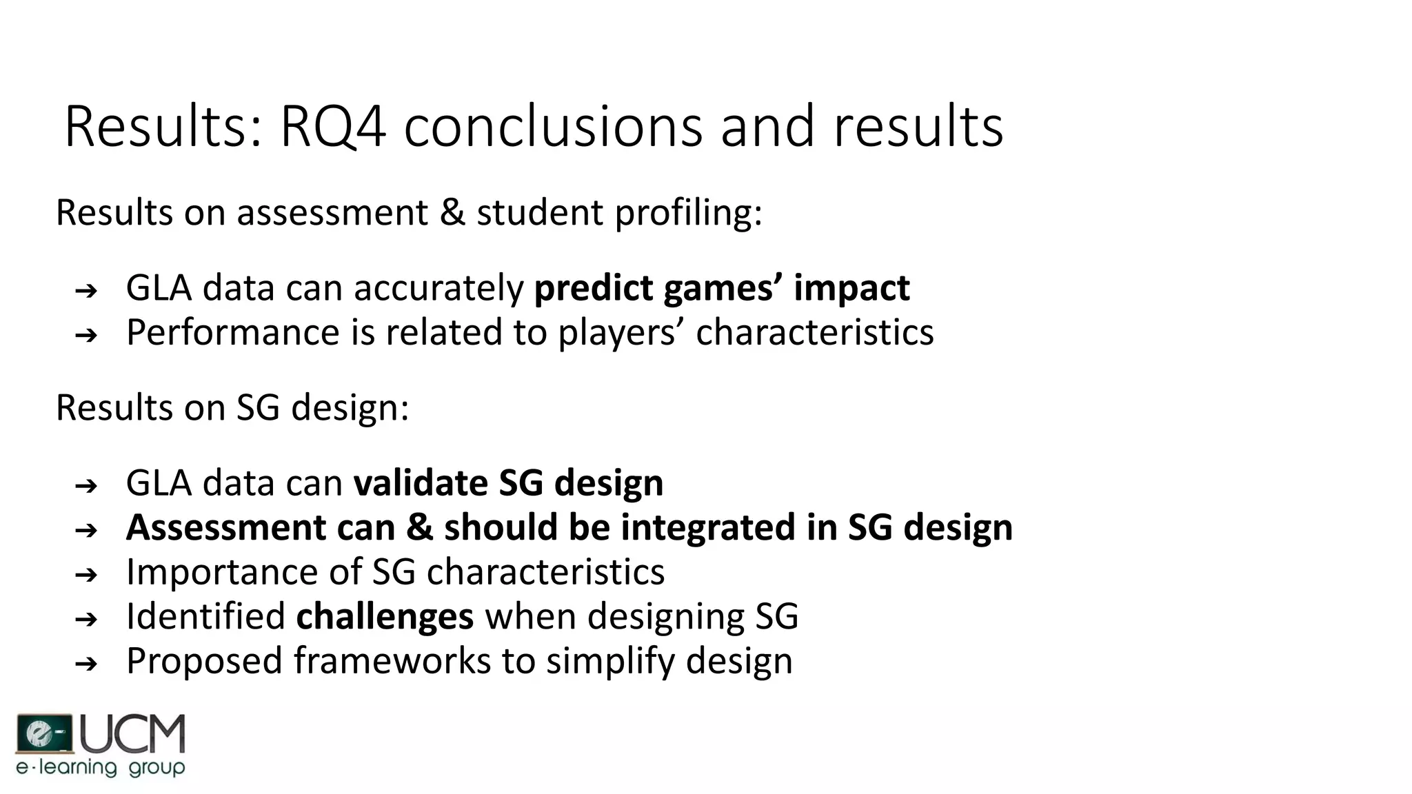 Results: RQ4 conclusions and results
Results on assessment & student profiling:
➔ GLA data can accurately predict games’ impact
➔ Performance is related to players’ characteristics
Results on SG design:
➔ GLA data can validate SG design
➔ Assessment can & should be integrated in SG design
➔ Importance of SG characteristics
➔ Identified challenges when designing SG
➔ Proposed frameworks to simplify design
 