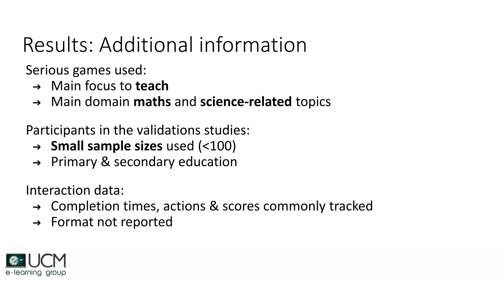 Results: Additional information
Serious games used:
➔ Main focus to teach
➔ Main domain maths and science-related topics
Participants in the validations studies:
➔ Small sample sizes used (<100)
➔ Primary & secondary education
Interaction data:
➔ Completion times, actions & scores commonly tracked
➔ Format not reported
 