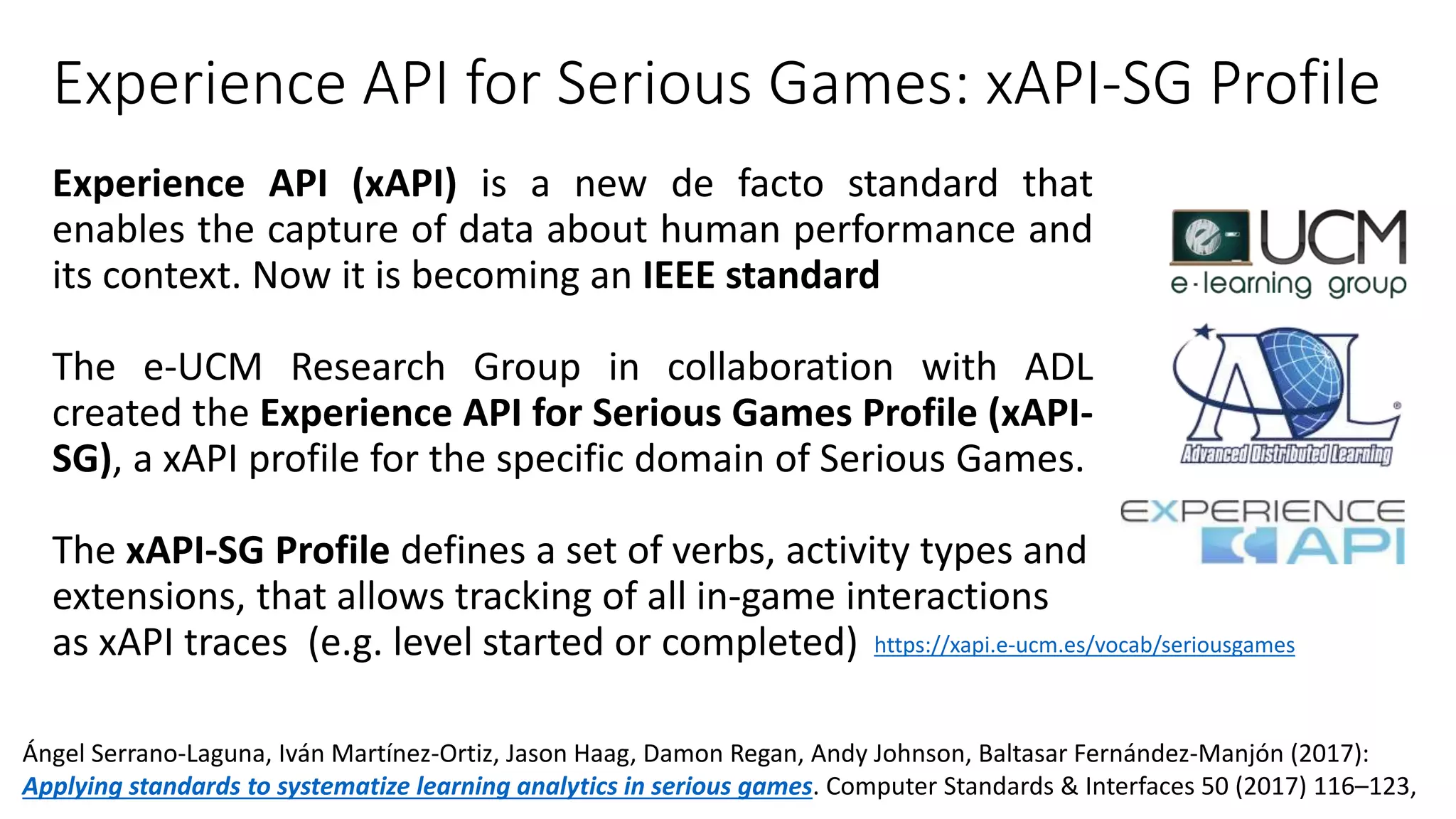 Experience API for Serious Games: xAPI-SG Profile
Experience API (xAPI) is a new de facto standard that
enables the capture of data about human performance and
its context. Now it is becoming an IEEE standard
The e-UCM Research Group in collaboration with ADL
created the Experience API for Serious Games Profile (xAPI-
SG), a xAPI profile for the specific domain of Serious Games.
The xAPI-SG Profile defines a set of verbs, activity types and
extensions, that allows tracking of all in-game interactions
as xAPI traces (e.g. level started or completed) https://xapi.e-ucm.es/vocab/seriousgames
Ángel Serrano-Laguna, Iván Martínez-Ortiz, Jason Haag, Damon Regan, Andy Johnson, Baltasar Fernández-Manjón (2017):
Applying standards to systematize learning analytics in serious games. Computer Standards & Interfaces 50 (2017) 116–123,
 