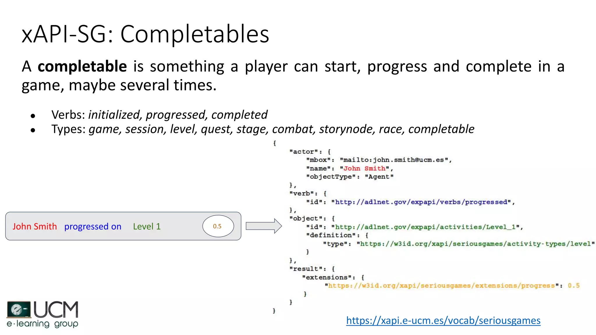 xAPI-SG: Completables
A completable is something a player can start, progress and complete in a
game, maybe several times.
● Verbs: initialized, progressed, completed
● Types: game, session, level, quest, stage, combat, storynode, race, completable
John Smith progressed on Level 1 0.5
https://xapi.e-ucm.es/vocab/seriousgames
 