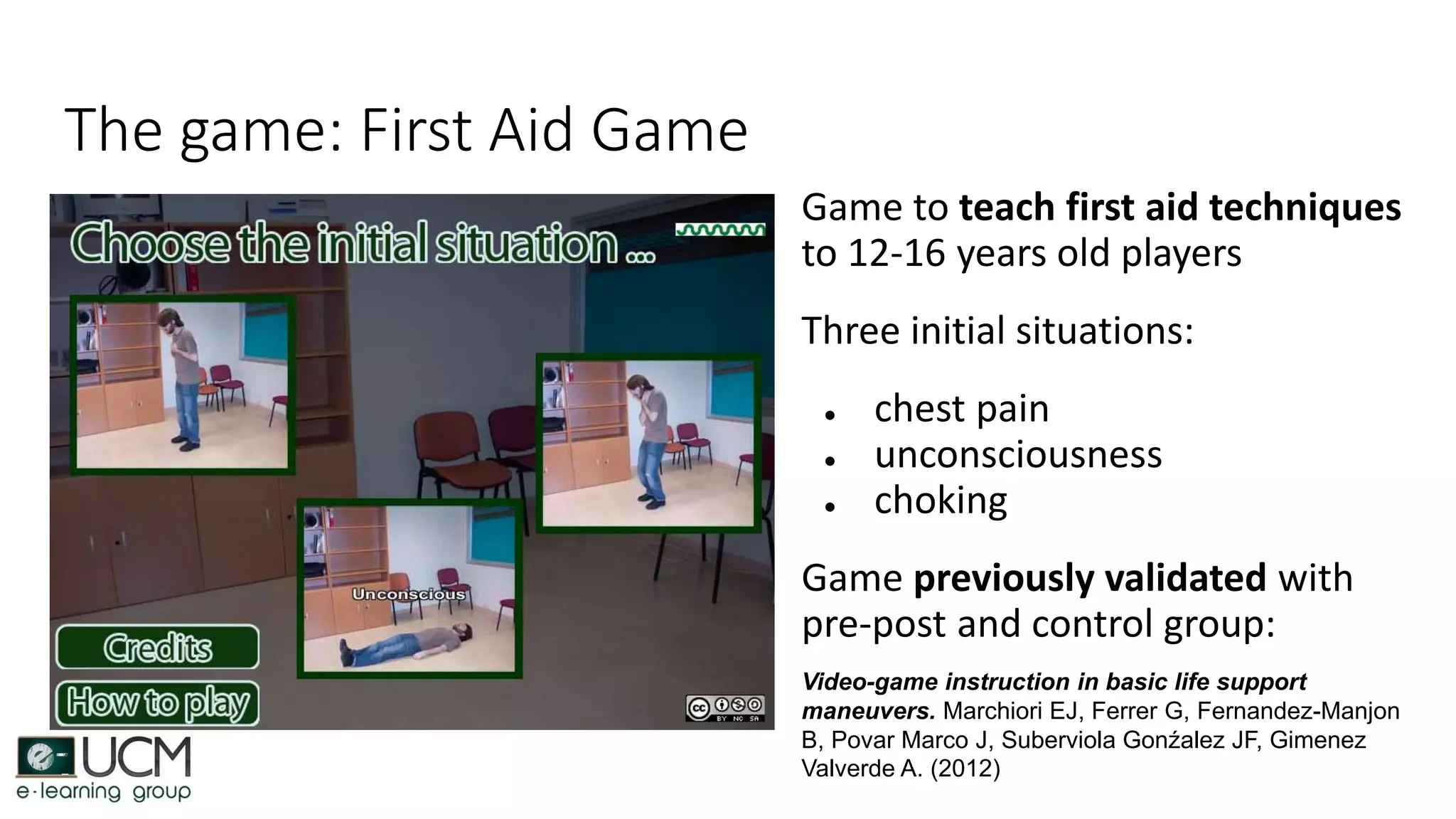 The game: First Aid Game
Game to teach first aid techniques
to 12-16 years old players
Three initial situations:
● chest pain
● unconsciousness
● choking
Game previously validated with
pre-post and control group:
Video-game instruction in basic life support
maneuvers. Marchiori EJ, Ferrer G, Fernandez-Manjon
B, Povar Marco J, Suberviola Gonźalez JF, Gimenez
Valverde A. (2012)
 