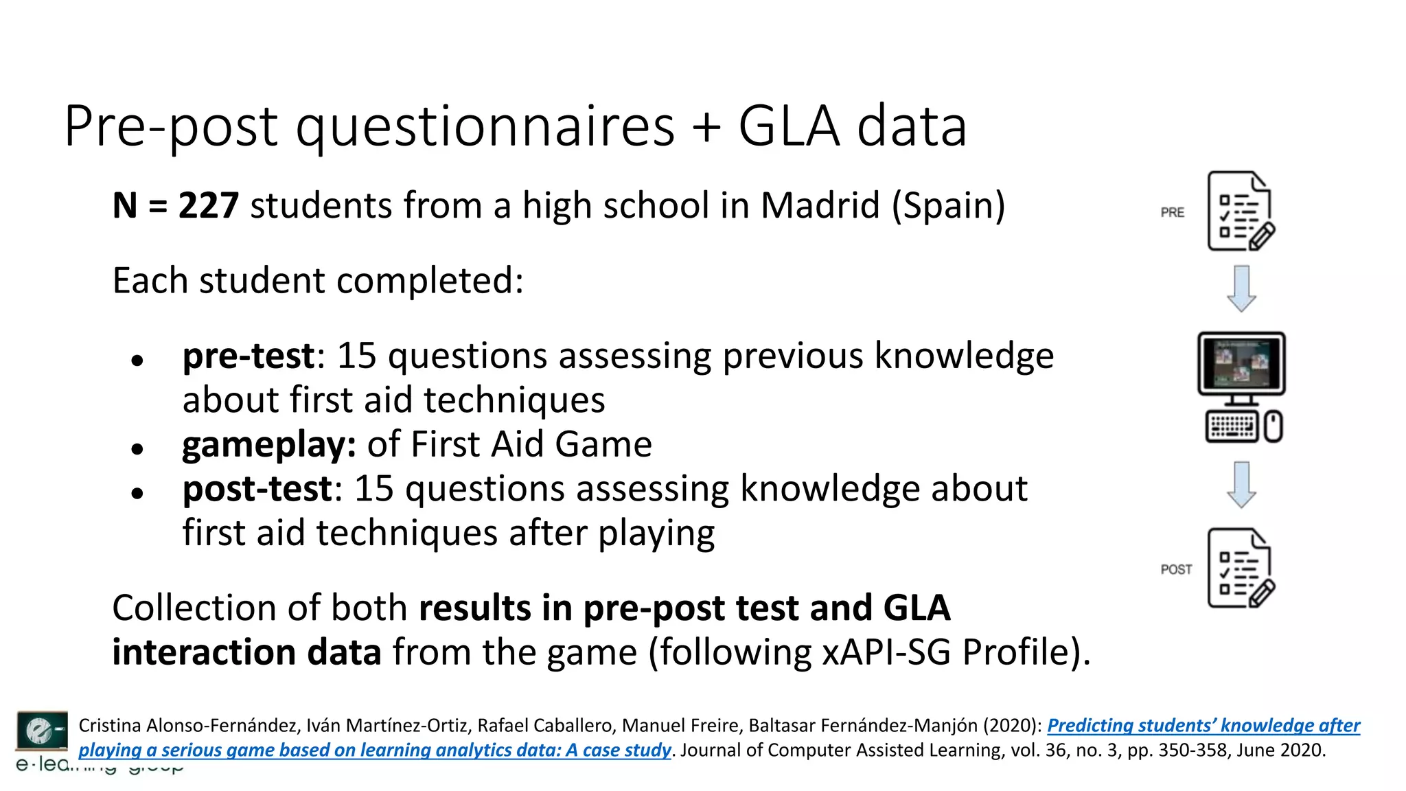 Pre-post questionnaires + GLA data
N = 227 students from a high school in Madrid (Spain)
Each student completed:
● pre-test: 15 questions assessing previous knowledge
about first aid techniques
● gameplay: of First Aid Game
● post-test: 15 questions assessing knowledge about
first aid techniques after playing
Collection of both results in pre-post test and GLA
interaction data from the game (following xAPI-SG Profile).
Cristina Alonso-Fernández, Iván Martínez-Ortiz, Rafael Caballero, Manuel Freire, Baltasar Fernández-Manjón (2020): Predicting students’ knowledge after
playing a serious game based on learning analytics data: A case study. Journal of Computer Assisted Learning, vol. 36, no. 3, pp. 350-358, June 2020.
 