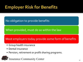 No obligation to provide benefits

When provided, must do so within the law

Most employers today provide some form of benefits
• Group health insurance
• Dental insurance
• Pension, retirement or profit sharing programs.

                                      www.InsuranceCommunityUniversity.com
                                                                        10
 