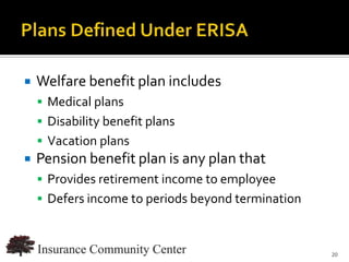    Welfare benefit plan includes
     Medical plans
     Disability benefit plans
     Vacation plans
   Pension benefit plan is any plan that
     Provides retirement income to employee
     Defers income to periods beyond termination



                                 www.InsuranceCommunityUniversity.com
                                                                   20
 