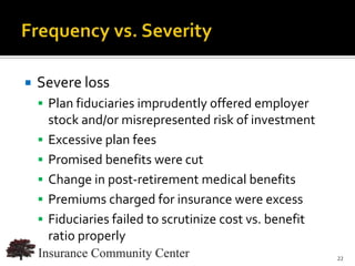    Severe loss
     Plan fiduciaries imprudently offered employer
        stock and/or misrepresented risk of investment
       Excessive plan fees
       Promised benefits were cut
       Change in post-retirement medical benefits
       Premiums charged for insurance were excess
       Fiduciaries failed to scrutinize cost vs. benefit
        ratio properly
                                      www.InsuranceCommunityUniversity.com
                                                                        22
 