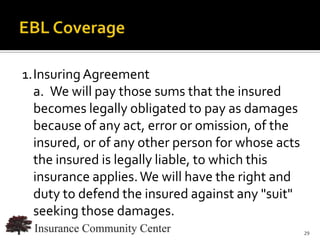 1.Insuring Agreement
  a. We will pay those sums that the insured
  becomes legally obligated to pay as damages
  because of any act, error or omission, of the
  insured, or of any other person for whose acts
  the insured is legally liable, to which this
  insurance applies. We will have the right and
  duty to defend the insured against any "suit"
  seeking those damages.
                             www.InsuranceCommunityUniversity.com
                                                               29
 