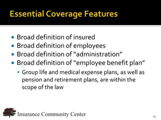   Broad definition of insured
   Broad definition of employees
   Broad definition of “administration”
   Broad definition of “employee benefit plan”
     Group life and medical expense plans, as well as
     pension and retirement plans, are within the
     scope of the law



                                   www.InsuranceCommunityUniversity.com
                                                                     34
 